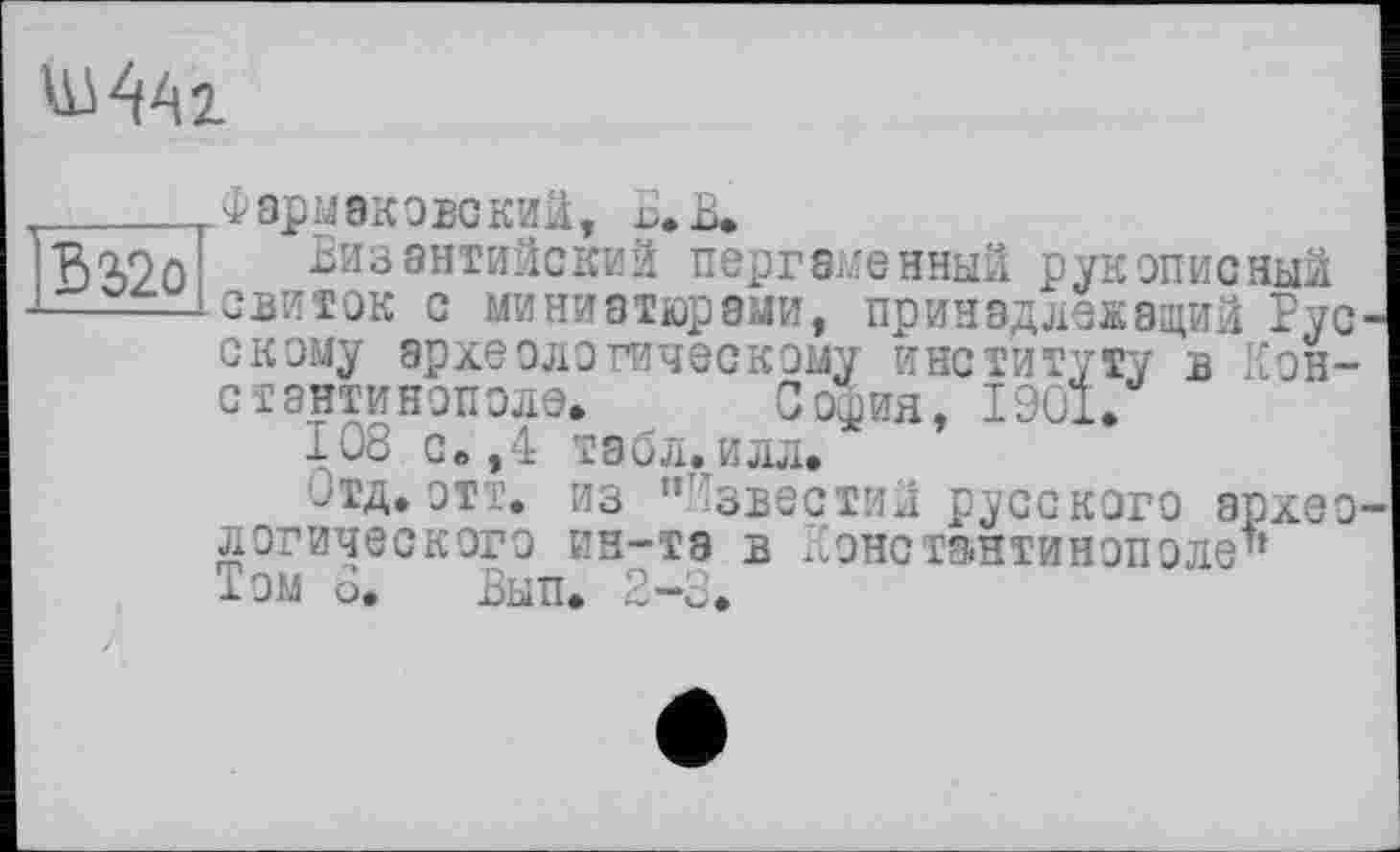 ﻿
В2>2о
Фэрмаковский, Б. В»
Византийский пергаменный рукописный свиток с миниатюрами, принадлежащий Русскому археологическому институту в Константинополе» София, 1901.
Iо8 с»,4 габл.илл.
отд. отт. из "Известий русского археологического ин-та в Константинополе" Том о. Вып. 2-3.